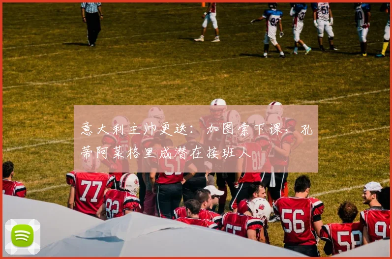 意大利主帅更迭：加图索下课，孔蒂阿莱格里成潜在接班人