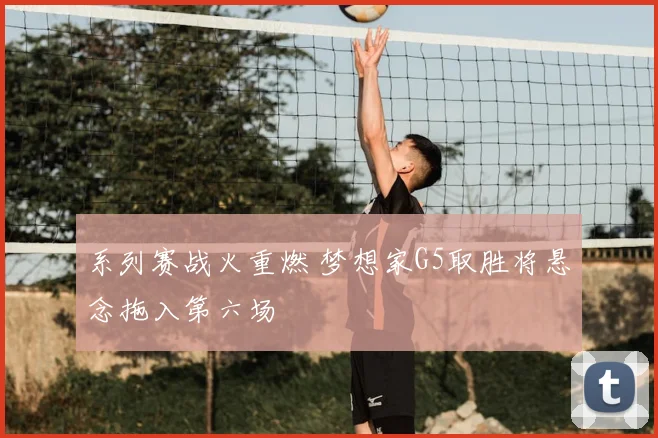 系列赛战火重燃 梦想家G5取胜将悬念拖入第六场