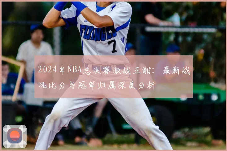 2024年NBA总决赛激战正酣：最新战况比分与冠军归属深度分析
