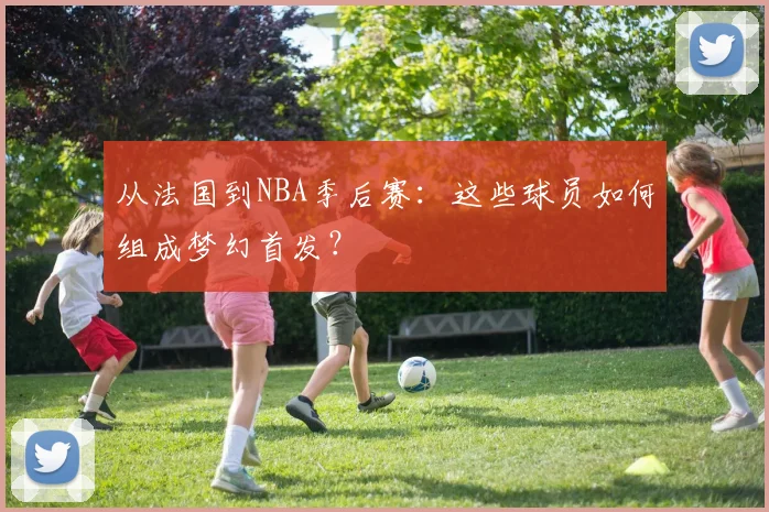 从法国到NBA季后赛：这些球员如何组成梦幻首发？