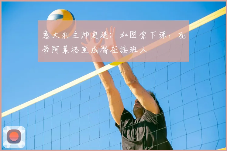 意大利主帅更迭：加图索下课，孔蒂阿莱格里成潜在接班人