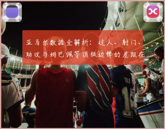 亚马尔数据全解析：过人、射门、助攻与姆巴佩等顶级边锋的差距在哪里？