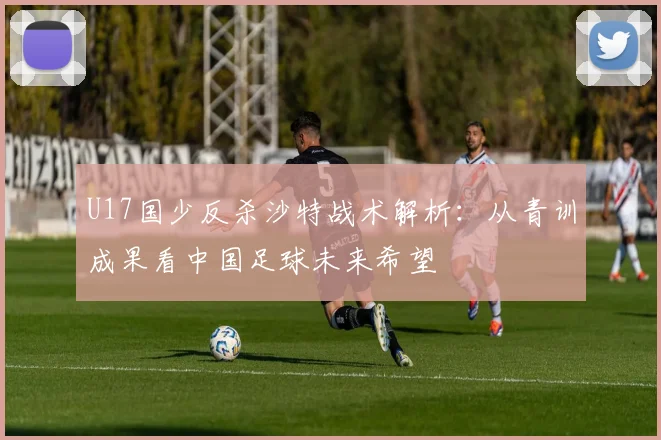 U17国少反杀沙特战术解析：从青训成果看中国足球未来希望
