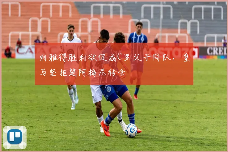 利雅得胜利欲促成C罗父子同队，皇马坚拒楚阿梅尼转会