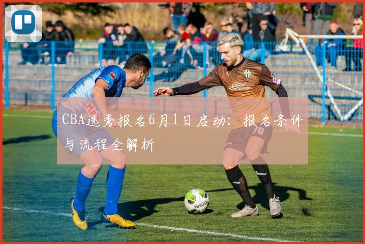 CBA选秀报名6月1日启动：报名条件与流程全解析