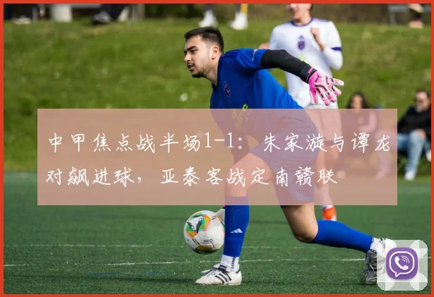 中甲焦点战半场1-1：朱家漩与谭龙对飙进球，亚泰客战定南赣联