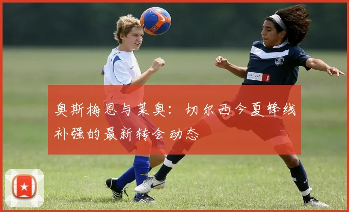 奥斯梅恩与莱奥:切尔西今夏锋线补强的最新转会动态