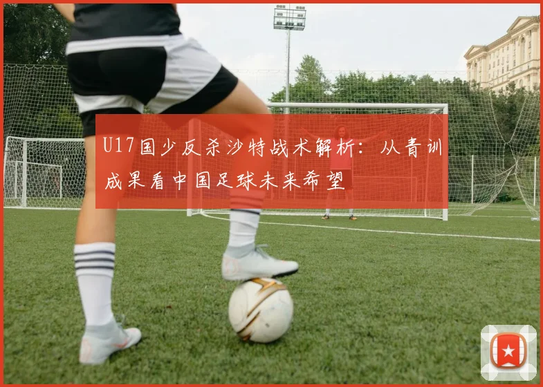 U17国少反杀沙特战术解析：从青训成果看中国足球未来希望